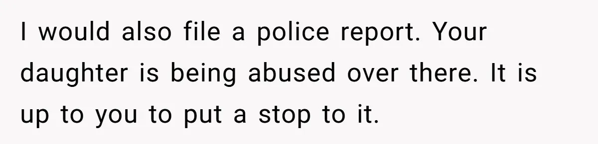 I would also file a police report. Your daughter is being abused over there. It is up to you to put a stop to it.