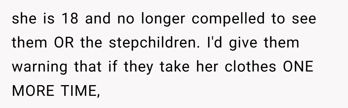 she is 18 and no longer compelled to see them OR the stepchildren. I'd give them warning that if they take her clothes ONE MORE TIME,