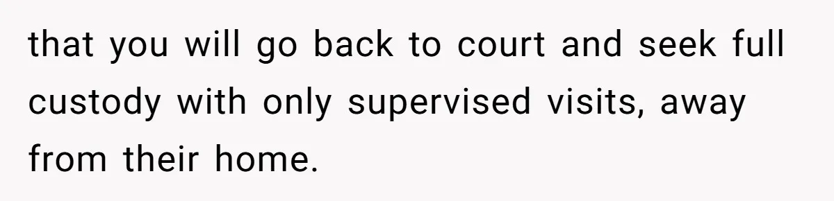 that you will go back to court and seek full custody with only supervised visits, away from their home.