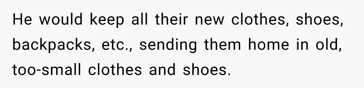He would keep all their new clothes, shoes, backpacks, etc., sending them home in old, too-small clothes and shoes.