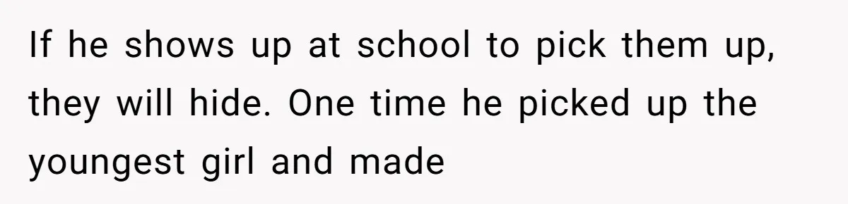 If he shows up at school to pick them up, they will hide. One time he picked up the youngest girl and made