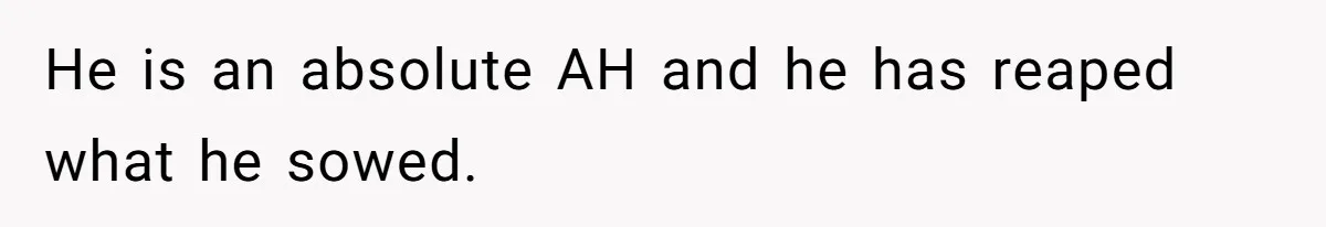 He is an absolute AH and he has reaped what he sowed.