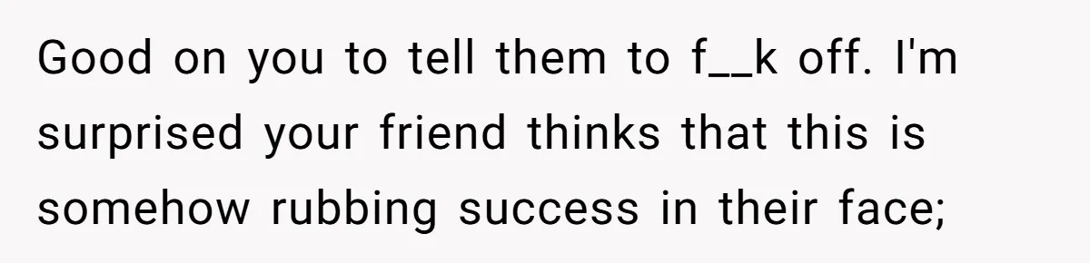 Good on you to tell them to f__k off. I'm surprised your friend thinks that this is somehow rubbing success in their face;