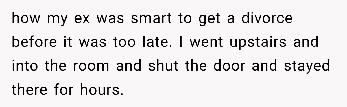 how my ex was smart to get a divorce before it was too late. I went upstairs and into the room and shut the door and stayed there for hours.