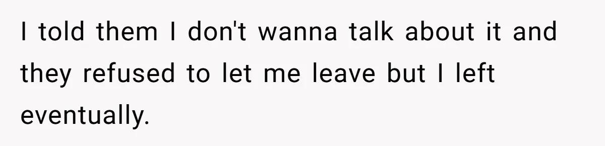 I told them I don't wanna talk about it and they refused to let me leave but I left eventually.
