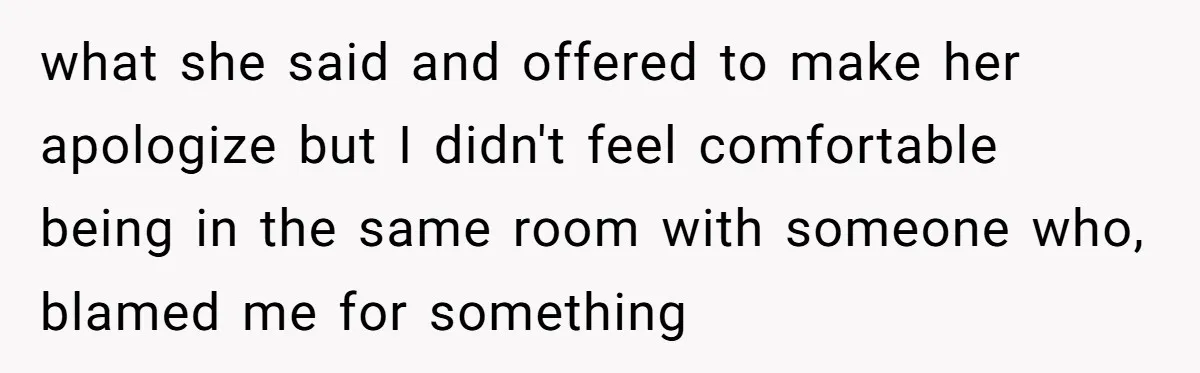what she said and offered to make her apologize but I didn't feel comfortable being in the same room with someone who, blamed me for something
