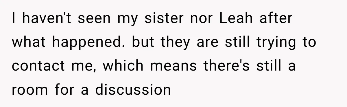 I haven't seen my sister nor Leah after what happened. but they are still trying to contact me, which means there's still a room for a discussion