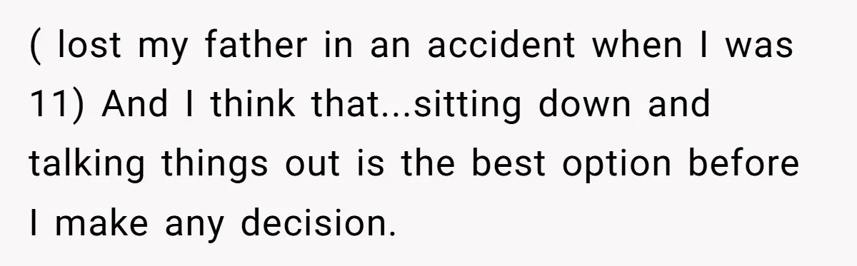 ( lost my father in an accident when I was 11) And I think that...sitting down and talking things out is the best option before I make any decision.