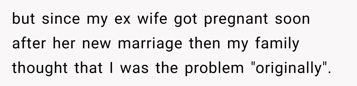 but since my ex wife got pregnant soon after her new marriage then my family thought that I was the problem "originally".