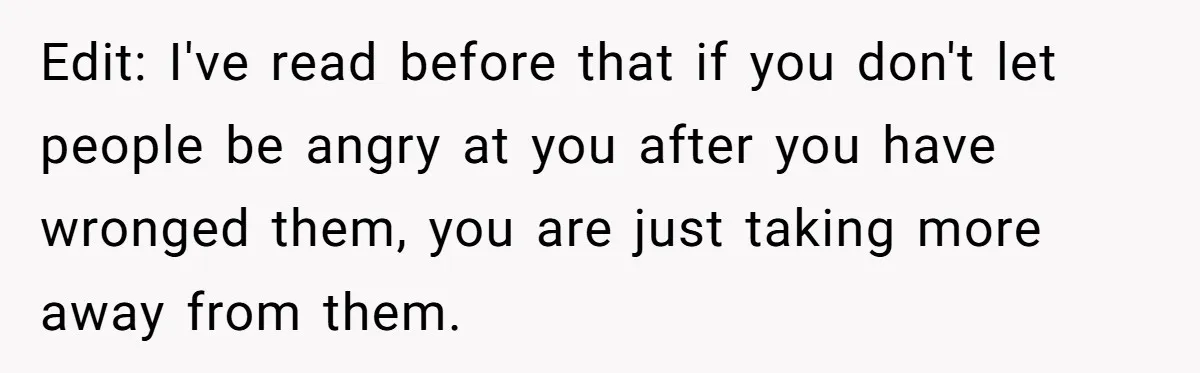 Edit: I've read before that if you don't let people be angry at you after you have wronged them, you are just taking more away from them.