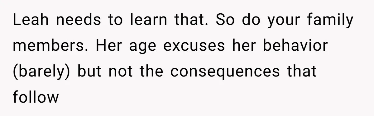Leah needs to learn that. So do your family members. Her age excuses her behavior (barely) but not the consequences that follow