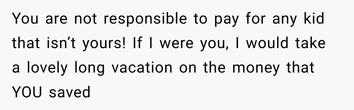 You are not responsible to pay for any kid that isn’t yours! If I were you, I would take a lovely long vacation on the money that YOU saved