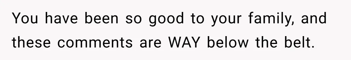 You have been so good to your family, and these comments are WAY below the belt.