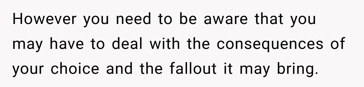 However you need to be aware that you may have to deal with the consequences of your choice and the fallout it may bring.