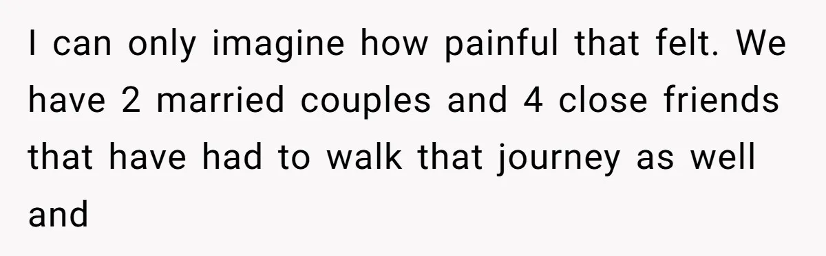 I can only imagine how painful that felt. We have 2 married couples and 4 close friends that have had to walk that journey as well and
