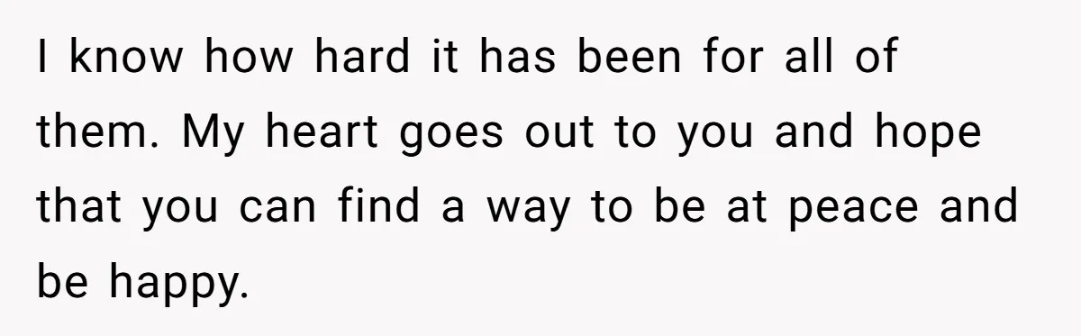 I know how hard it has been for all of them. My heart goes out to you and hope that you can find a way to be at peace and...
