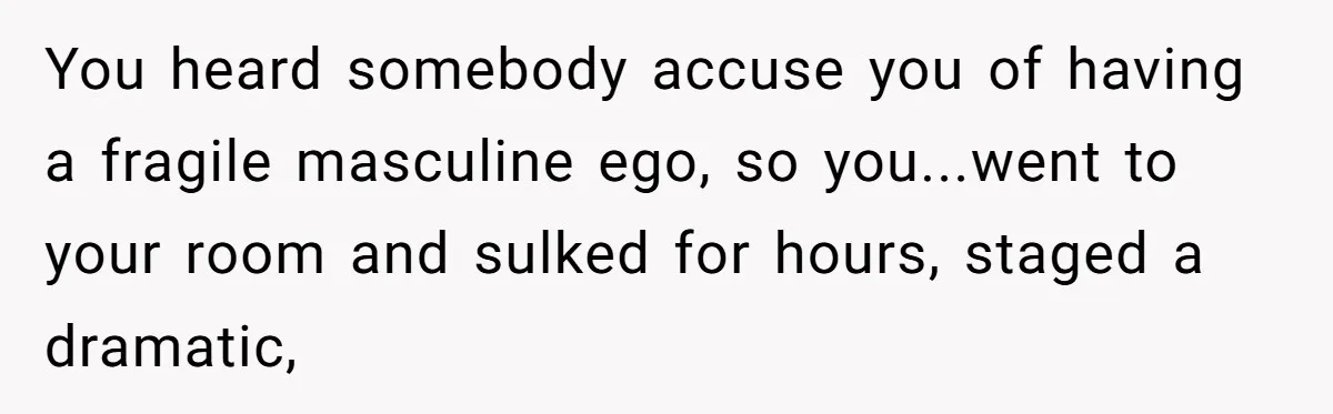 You heard somebody accuse you of having a fragile masculine ego, so you...went to your room and sulked for hours, staged a dramatic,
