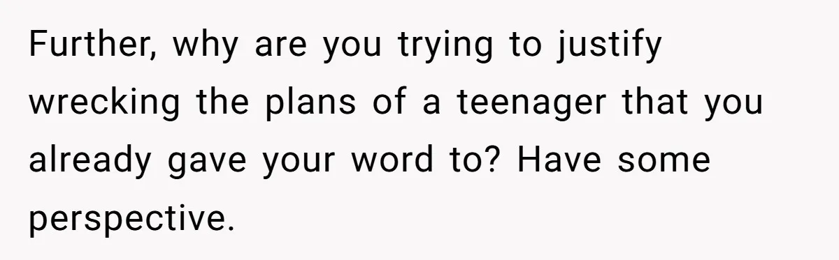 Further, why are you trying to justify wrecking the plans of a teenager that you already gave your word to? Have some perspective.