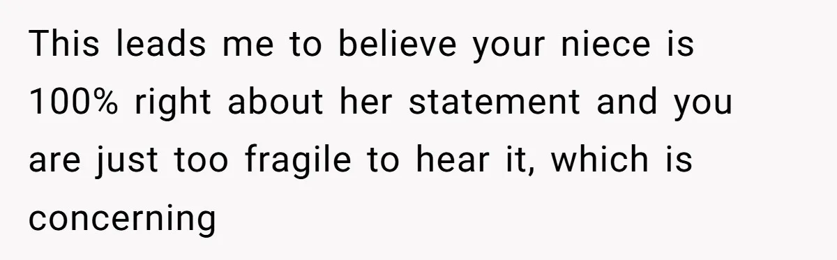 This leads me to believe your niece is 100% right about her statement and you are just too fragile to hear it, which is concerning