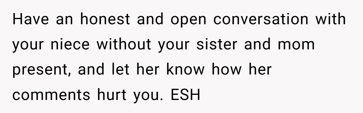 Have an honest and open conversation with your niece without your sister and mom present, and let her know how her comments hurt you. ESH