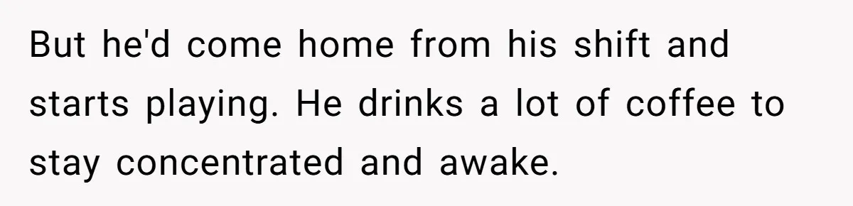 But he'd come home from his shift and starts playing. He drinks a lot of coffee to stay concentrated and awake.