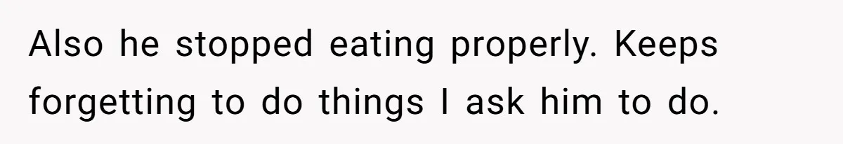Also he stopped eating properly. Keeps forgetting to do things I ask him to do.