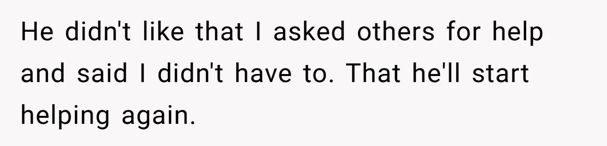 He didn't like that I asked others for help and said I didn't have to. That he'll start helping again.