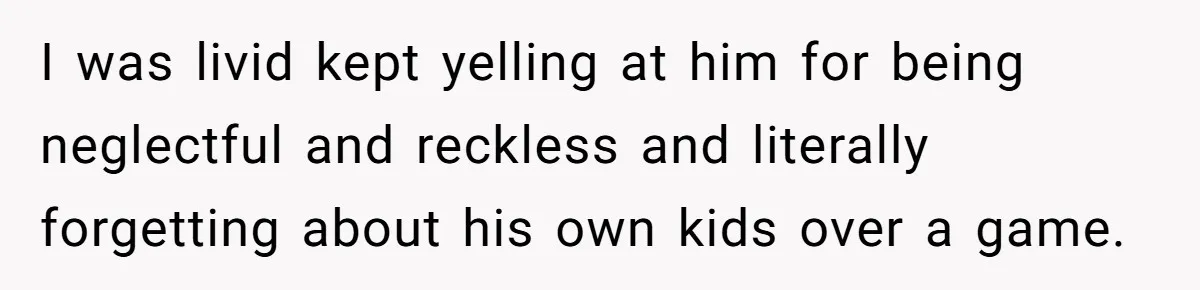 I was livid kept yelling at him for being neglectful and reckless and literally forgetting about his own kids over a game.