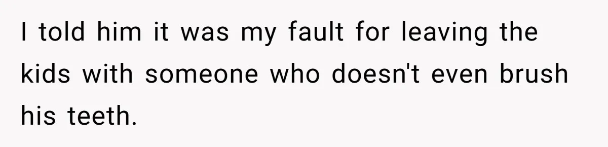 I told him it was my fault for leaving the kids with someone who doesn't even brush his teeth.