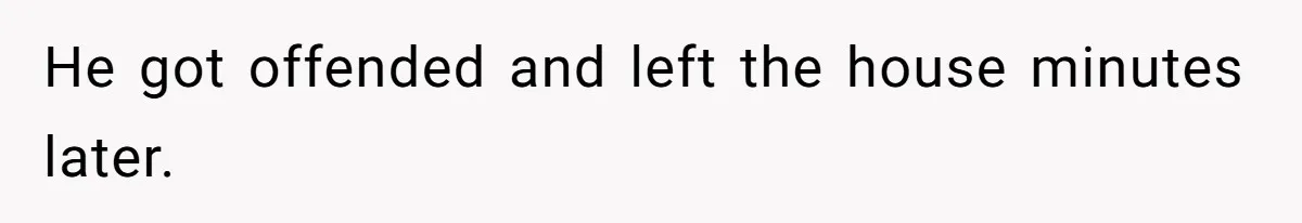 He got offended and left the house minutes later.