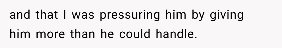 and that I was pressuring him by giving him more than he could handle.