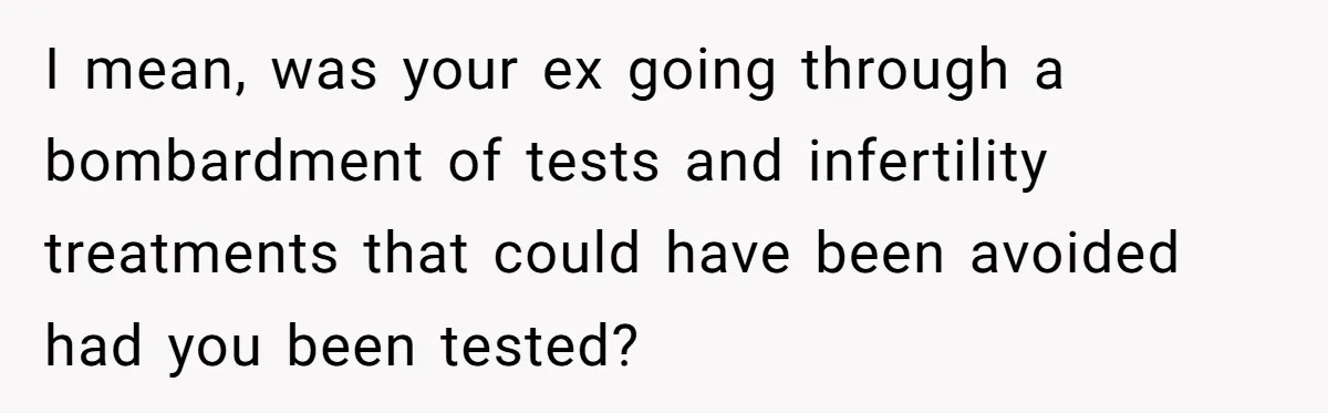 I mean, was your ex going through a bombardment of tests and infertility treatments that could have been avoided had you been tested?