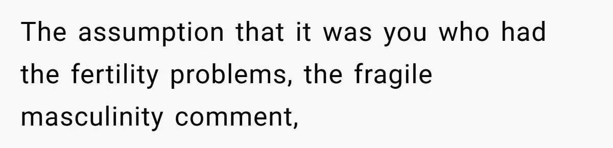 The assumption that it was you who had the fertility problems, the fragile masculinity comment,