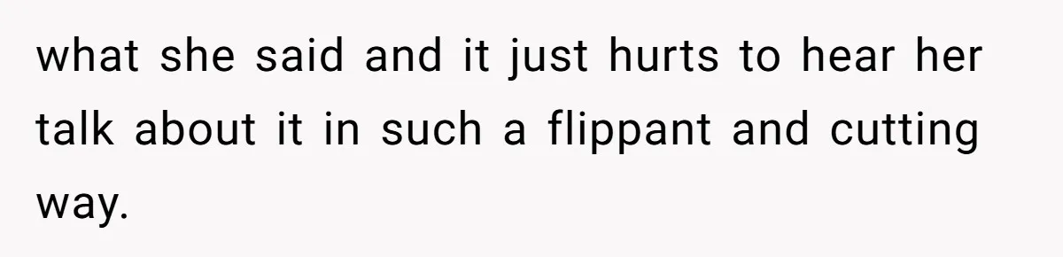 what she said and it just hurts to hear her talk about it in such a flippant and cutting way.