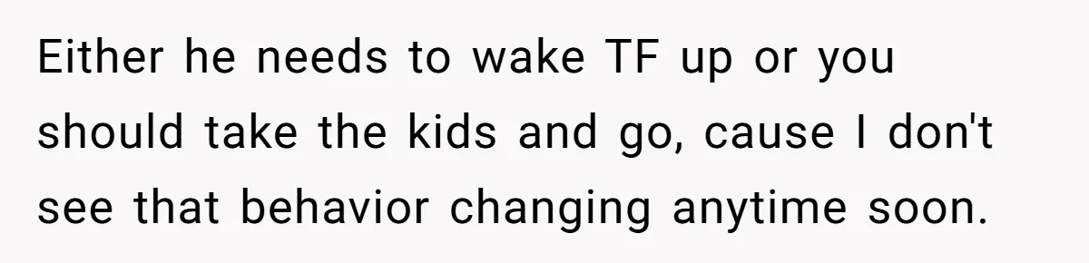 Either he needs to wake TF up or you should take the kids and go, cause I don't see that behavior changing anytime soon.