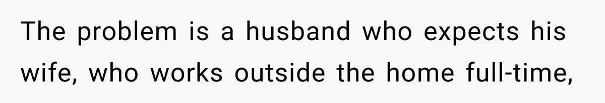 The problem is a husband who expects his wife, who works outside the home full-time,