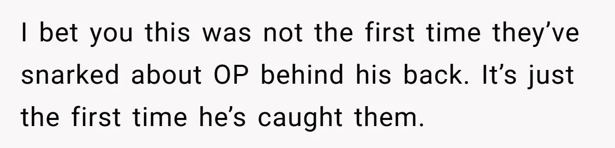 I bet you this was not the first time they’ve snarked about OP behind his back. It’s just the first time he’s caught them.
