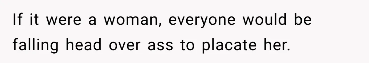 If it were a woman, everyone would be falling head over ass to placate her.