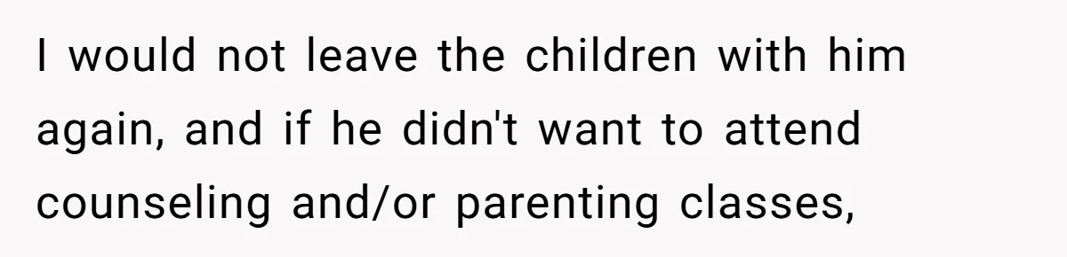 I would not leave the children with him again, and if he didn't want to attend counseling and/or parenting classes,