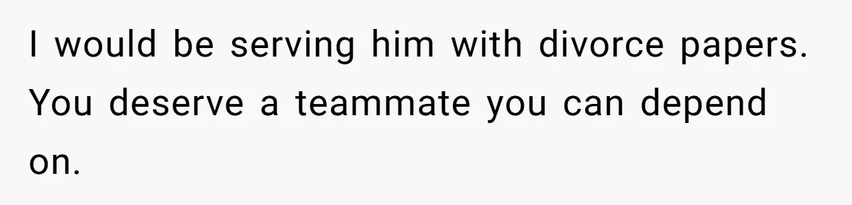 I would be serving him with divorce papers. You deserve a teammate you can depend on.