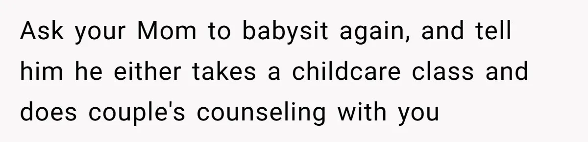 Ask your Mom to babysit again, and tell him he either takes a childcare class and does couple's counseling with you