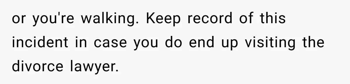 or you're walking. Keep record of this incident in case you do end up visiting the divorce lawyer.