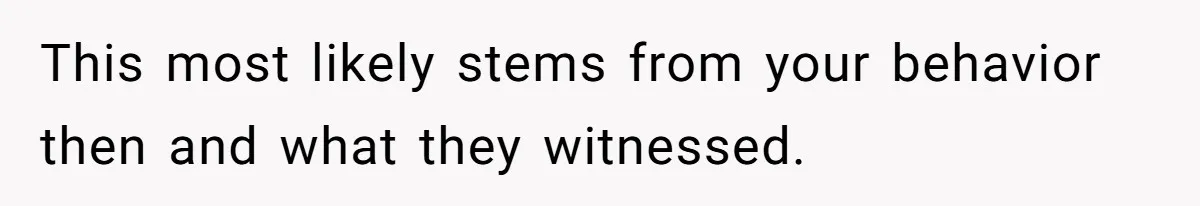 This most likely stems from your behavior then and what they witnessed.