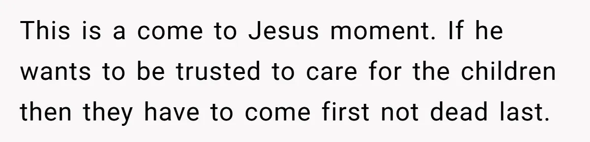 This is a come to Jesus moment. If he wants to be trusted to care for the children then they have to come first not dead last.