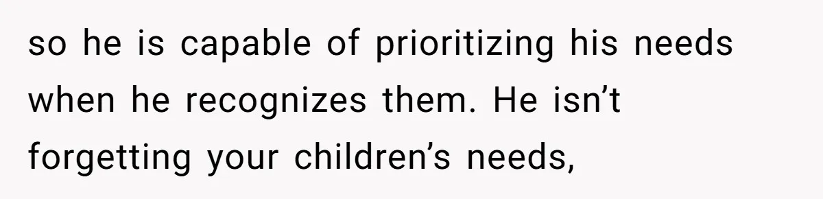 so he is capable of prioritizing his needs when he recognizes them. He isn’t forgetting your children’s needs,