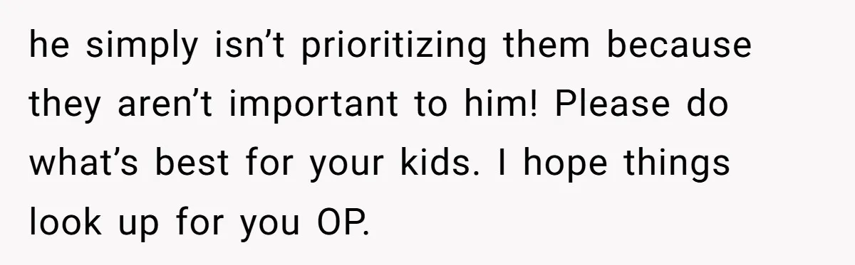 he simply isn’t prioritizing them because they aren’t important to him! Please do what’s best for your kids. I hope things look up for you OP.
