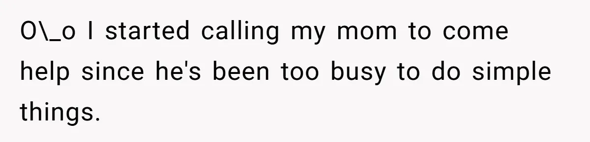 O\_o I started calling my mom to come help since he's been too busy to do simple things.