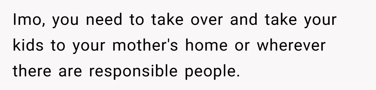 Imo, you need to take over and take your kids to your mother's home or wherever there are responsible people.