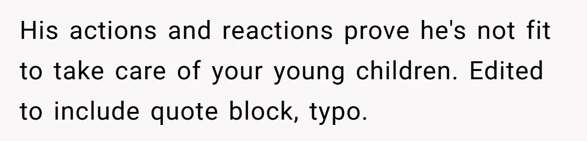His actions and reactions prove he's not fit to take care of your young children. Edited to include quote block, typo.