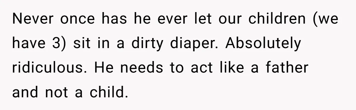 Never once has he ever let our children (we have 3) sit in a dirty diaper. Absolutely ridiculous. He needs to act like a father and not a child.